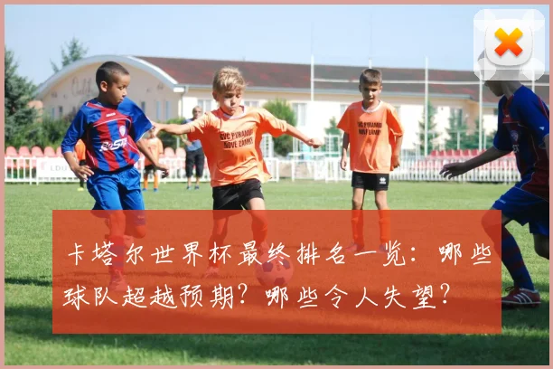 卡塔尔世界杯最终排名一览：哪些球队超越预期？哪些令人失望？