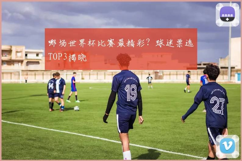 哪场世界杯比赛最精彩？球迷票选TOP3揭晓