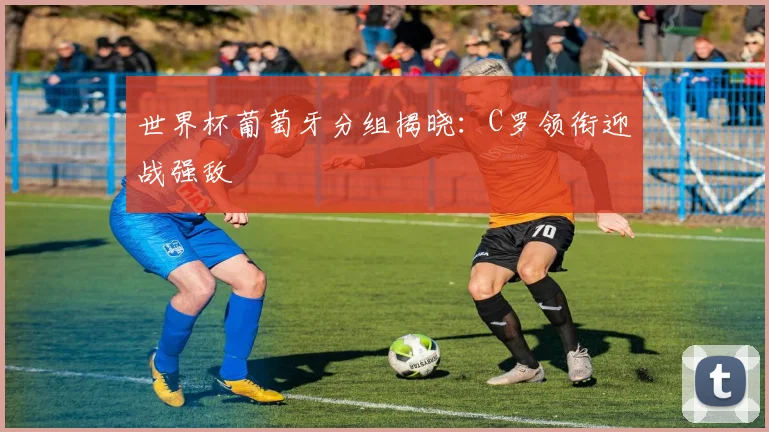世界杯葡萄牙分组揭晓:C罗领衔迎战强敌
