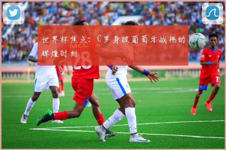 世界杯焦点：C罗身披葡萄牙战袍的辉煌时刻
