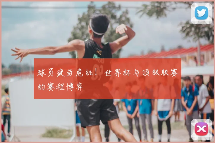 球员疲劳危机!世界杯与顶级联赛的赛程博弈