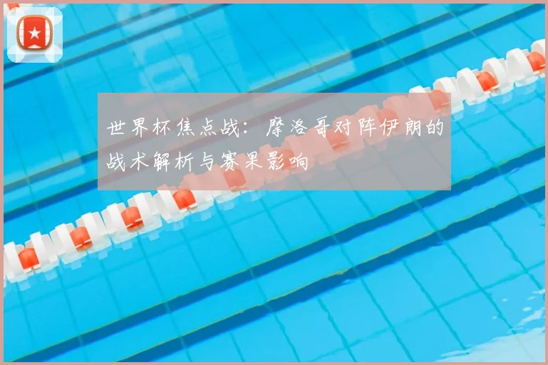 世界杯焦点战：摩洛哥对阵伊朗的战术解析与赛果影响