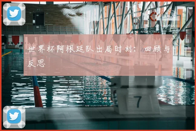 世界杯阿根廷队出局时刻：回顾与反思