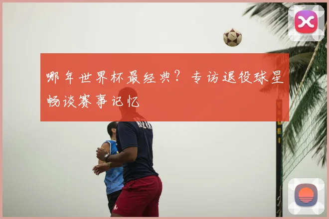 哪年世界杯最经典?专访退役球星畅谈赛事记忆