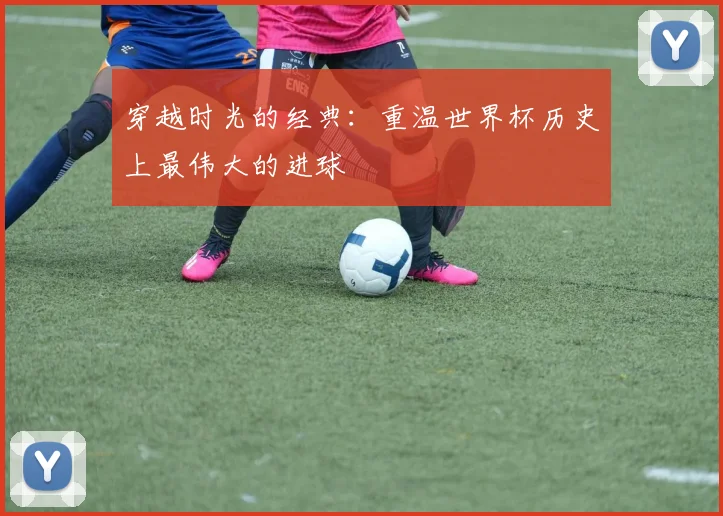 穿越时光的经典：重温世界杯历史上最伟大的进球