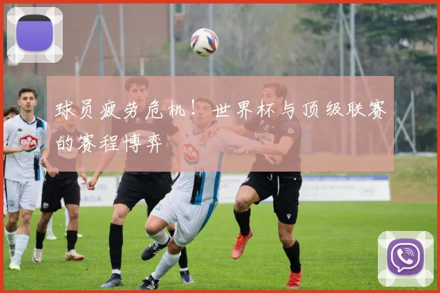 球员疲劳危机!世界杯与顶级联赛的赛程博弈