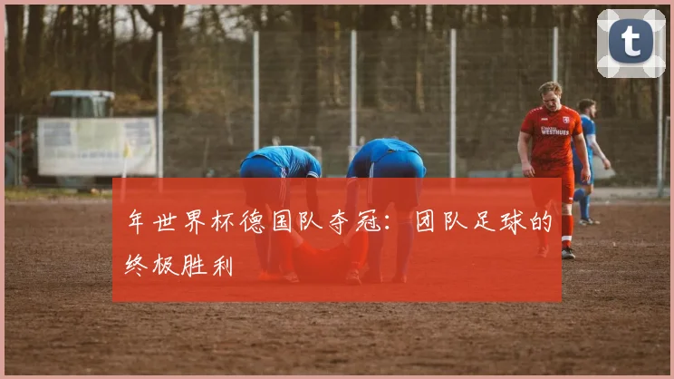 年世界杯德国队夺冠：团队足球的终极胜利