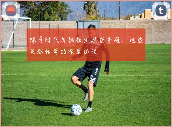 球员时代与执教生涯皆夺冠：这些足球传奇的深度访谈